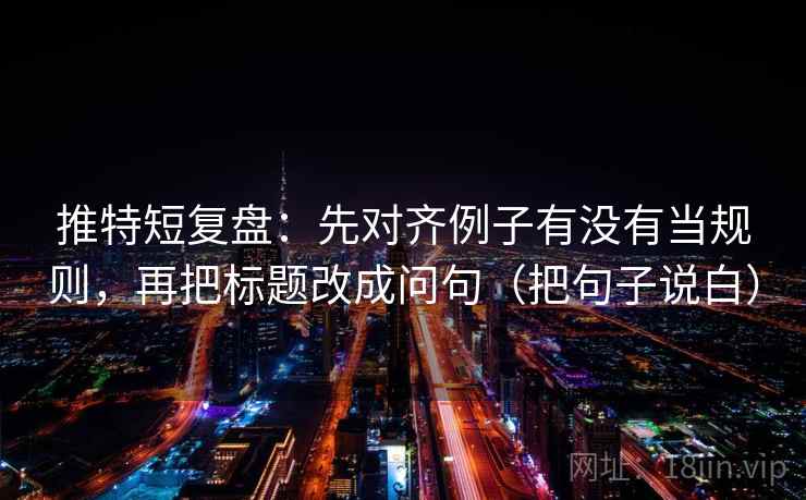 推特短复盘：先对齐例子有没有当规则，再把标题改成问句（把句子说白）