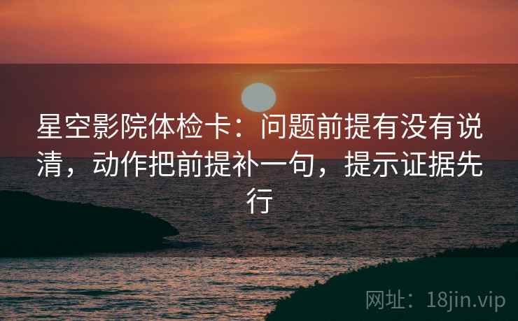 星空影院体检卡：问题前提有没有说清，动作把前提补一句，提示证据先行