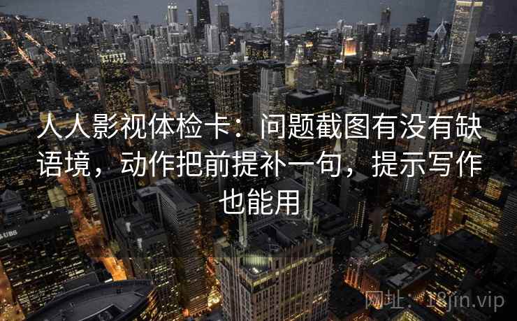 人人影视体检卡：问题截图有没有缺语境，动作把前提补一句，提示写作也能用