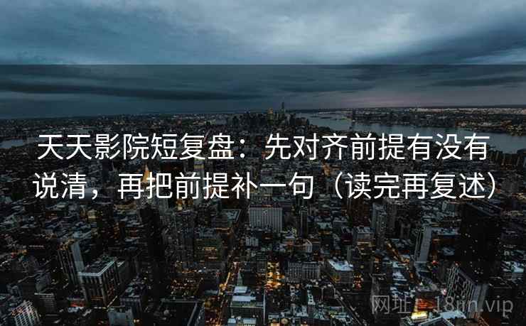 天天影院短复盘：先对齐前提有没有说清，再把前提补一句（读完再复述）