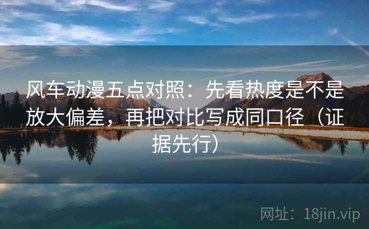 风车动漫五点对照:先看热度是不是放大偏差,再把对比写成同口径(证据先行) 风车动漫五点对照:先看热度是不是放大偏差,再把对比写成同口径(证据先行)