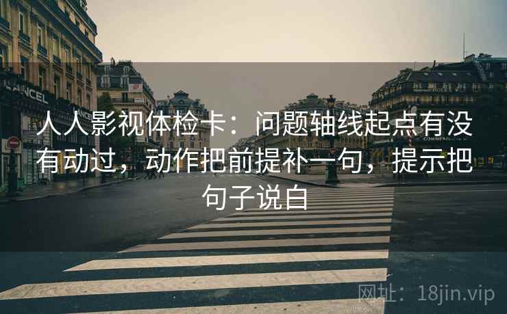 人人影视体检卡：问题轴线起点有没有动过，动作把前提补一句，提示把句子说白