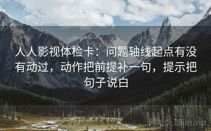 人人影视体检卡：问题轴线起点有没有动过，动作把前提补一句，提示把句子说白