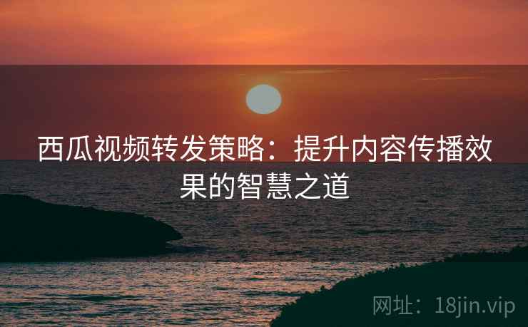 西瓜视频转发策略：提升内容传播效果的智慧之道