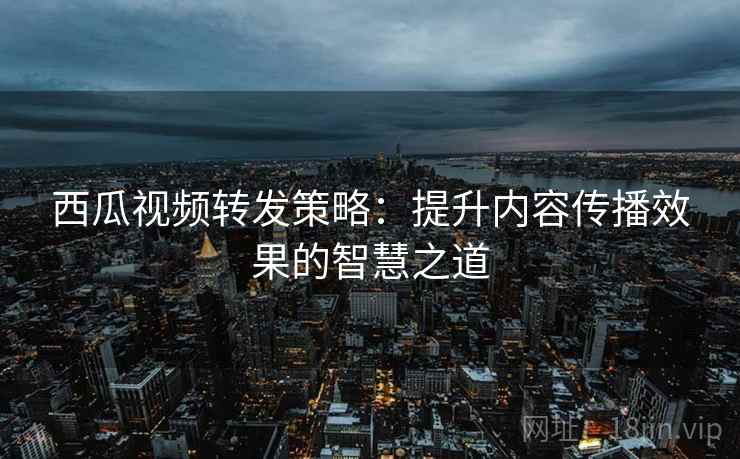 西瓜视频转发策略：提升内容传播效果的智慧之道