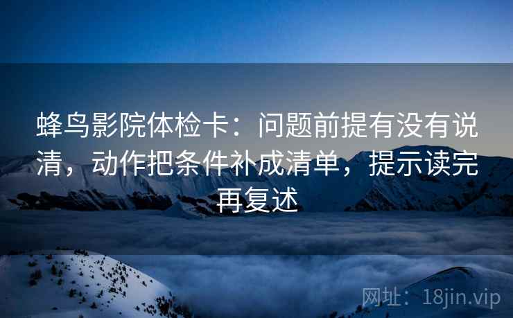 蜂鸟影院体检卡:问题前提有没有说清,动作把条件补成清单,提示读完再复述 蜂鸟影院体检卡:问题前提有没有说清,动作把条件补成清单,提示读完再复述