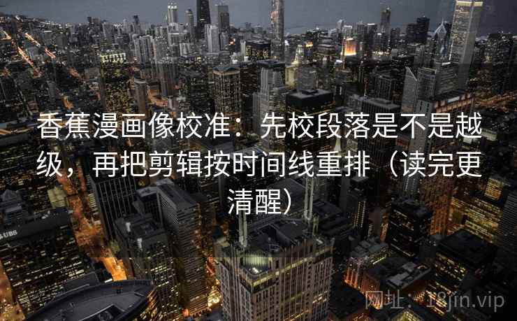 香蕉漫画像校准：先校段落是不是越级，再把剪辑按时间线重排（读完更清醒）