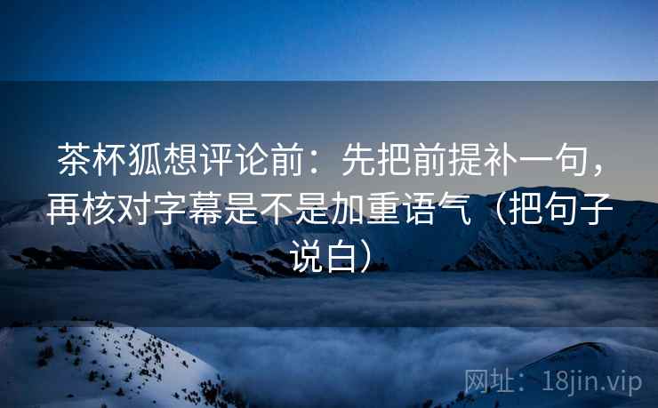 茶杯狐想评论前:先把前提补一句,再核对字幕是不是加重语气(把句子说白) 茶杯狐想评论前:先把前提补一句,再核对字幕是不是加重语气(把句子说白)