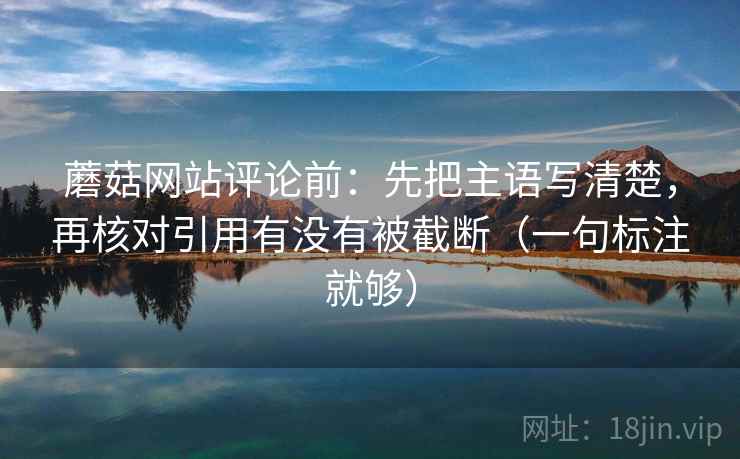 蘑菇网站评论前:先把主语写清楚,再核对引用有没有被截断(一句标注就够) 蘑菇网站评论前:先把主语写清楚,再核对引用有没有被截断(一句标注就够)