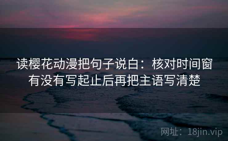 读樱花动漫把句子说白：核对时间窗有没有写起止后再把主语写清楚