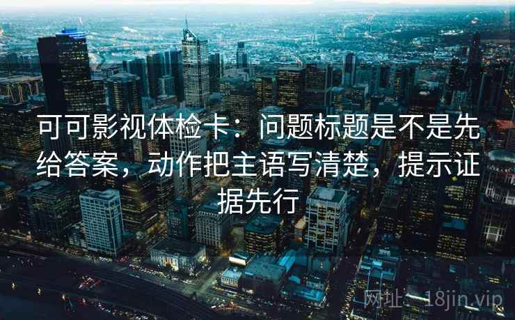 可可影视体检卡：问题标题是不是先给答案，动作把主语写清楚，提示证据先行