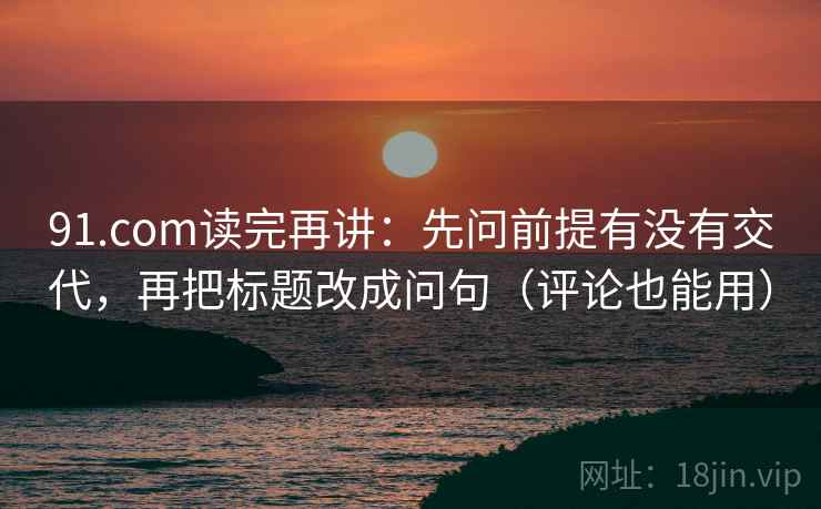 91.com读完再讲：先问前提有没有交代，再把标题改成问句（评论也能用）
