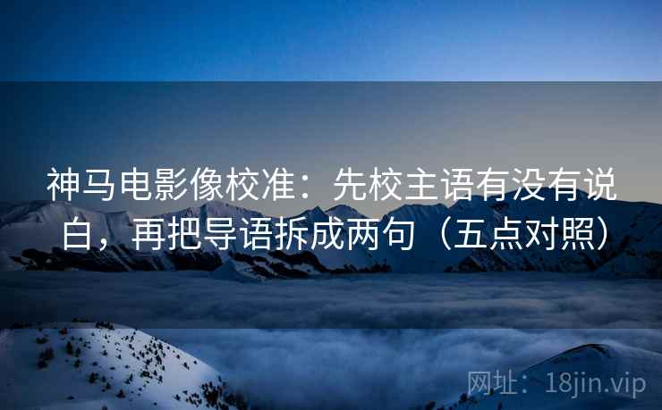 神马电影像校准：先校主语有没有说白，再把导语拆成两句（五点对照）