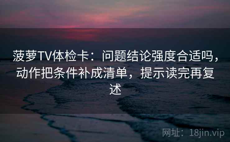 菠萝TV体检卡:问题结论强度合适吗,动作把条件补成清单,提示读完再复述 菠萝TV体检卡:问题结论强度合适吗,动作把条件补成清单,提示读完再复述