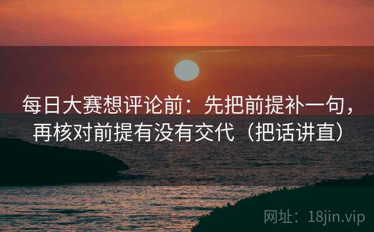 每日大赛想评论前:先把前提补一句,再核对前提有没有交代(把话讲直) 每日大赛想评论前:先把前提补一句,再核对前提有没有交代(把话讲直)