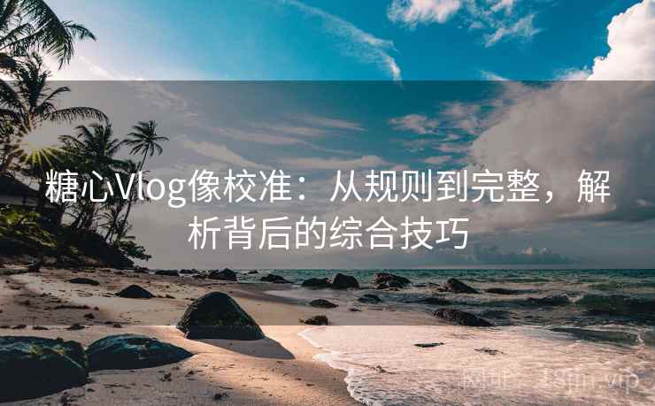 糖心Vlog像校准：从规则到完整，解析背后的综合技巧