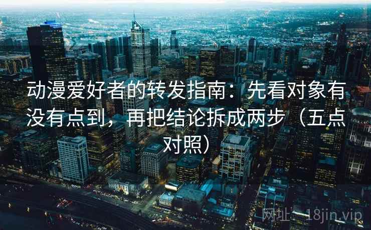 动漫爱好者的转发指南:先看对象有没有点到,再把结论拆成两步(五点对照) 动漫爱好者的转发指南:先看对象有没有点到,再把结论拆成两步(五点对照)