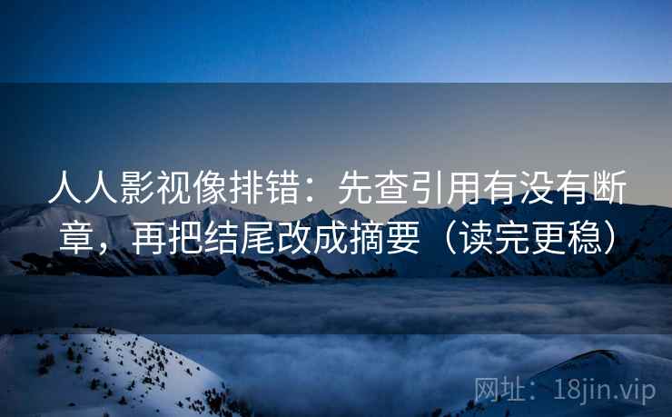 人人影视像排错:先查引用有没有断章,再把结尾改成摘要(读完更稳) 人人影视像排错:先查引用有没有断章,再把结尾改成摘要(读完更稳)