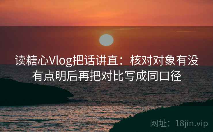 读糖心Vlog把话讲直:核对对象有没有点明后再把对比写成同口径 读糖心Vlog把话讲直:核对对象有没有点明后再把对比写成同口径