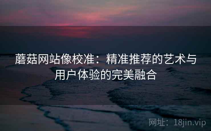蘑菇网站像校准:精准推荐的艺术与用户体验的完美融合 蘑菇网站像校准:精准推荐的艺术与用户体验的完美融合